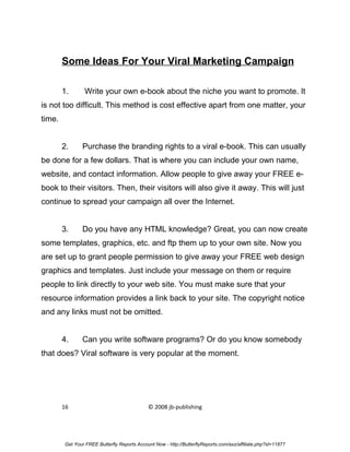 Some Ideas For Your Viral Marketing Campaign

        1.      Write your own e-book about the niche you want to promote. It
is not too difficult. This method is cost effective apart from one matter, your
time.


        2.     Purchase the branding rights to a viral e-book. This can usually
be done for a few dollars. That is where you can include your own name,
website, and contact information. Allow people to give away your FREE e-
book to their visitors. Then, their visitors will also give it away. This will just
continue to spread your campaign all over the Internet.


        3.     Do you have any HTML knowledge? Great, you can now create
some templates, graphics, etc. and ftp them up to your own site. Now you
are set up to grant people permission to give away your FREE web design
graphics and templates. Just include your message on them or require
people to link directly to your web site. You must make sure that your
resource information provides a link back to your site. The copyright notice
and any links must not be omitted.


        4.     Can you write software programs? Or do you know somebody
that does? Viral software is very popular at the moment.




        16                                   © 2008 jb-publishing




        Get Your FREE Butterfly Reports Account Now - http://ButterflyReports.com/axz/affiliate.php?id=11877
 