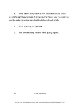 5.      Write articles that pertain to your product or service. Allow
people to reprint your articles. It is important to include your resource box
and the option for article reprints at the bottom of each article.


      6.      Short video clip on You Tube


      7.      Join a membership site that offers quality reports.




      17                                    © 2008 jb-publishing




       Get Your FREE Butterfly Reports Account Now - http://ButterflyReports.com/axz/affiliate.php?id=11877
 