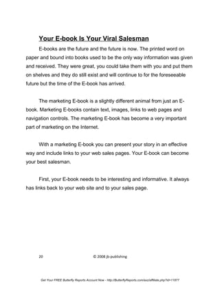 Your E-book Is Your Viral Salesman
      E-books are the future and the future is now. The printed word on
paper and bound into books used to be the only way information was given
and received. They were great, you could take them with you and put them
on shelves and they do still exist and will continue to for the foreseeable
future but the time of the E-book has arrived.


      The marketing E-book is a slightly different animal from just an E-
book. Marketing E-books contain text, images, links to web pages and
navigation controls. The marketing E-book has become a very important
part of marketing on the Internet.


      With a marketing E-book you can present your story in an effective
way and include links to your web sales pages. Your E-book can become
your best salesman.


      First, your E-book needs to be interesting and informative. It always
has links back to your web site and to your sales page.




      20                                   © 2008 jb-publishing




      Get Your FREE Butterfly Reports Account Now - http://ButterflyReports.com/axz/affiliate.php?id=11877
 