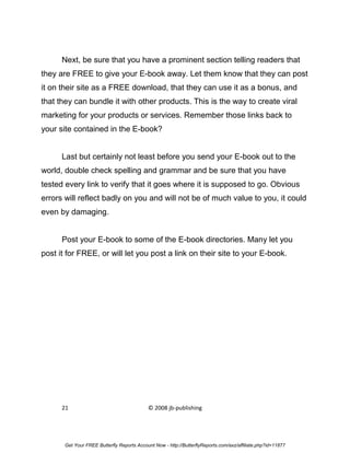 Next, be sure that you have a prominent section telling readers that
they are FREE to give your E-book away. Let them know that they can post
it on their site as a FREE download, that they can use it as a bonus, and
that they can bundle it with other products. This is the way to create viral
marketing for your products or services. Remember those links back to
your site contained in the E-book?


      Last but certainly not least before you send your E-book out to the
world, double check spelling and grammar and be sure that you have
tested every link to verify that it goes where it is supposed to go. Obvious
errors will reflect badly on you and will not be of much value to you, it could
even by damaging.


      Post your E-book to some of the E-book directories. Many let you
post it for FREE, or will let you post a link on their site to your E-book.




      21                                    © 2008 jb-publishing




       Get Your FREE Butterfly Reports Account Now - http://ButterflyReports.com/axz/affiliate.php?id=11877
 