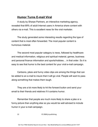 Humor Turns E-mail Viral
      A study by Sharpe Partners, an interactive marketing agency,
revealed that 89% of adult Internet users in America share content with
others via e-mail. This is excellent news for the viral marketer.


      The study generated some interesting results regarding the type of
content that is most often forwarded. The most popular content is
humorous material.


      The second most popular category is news, followed by healthcare
and medical information, religious and spiritual material, games, business
and personal finance information and sports/hobbies… in that order. So it is
easy to see that humor is the best content for your viral e-mail campaign.


      Cartoons, jokes and funny video clips are among the things that can
be added to an e-mail to insure that it will go viral. People will want to pass
along something that makes them laugh.


      They are a lot more likely to hit the forward button and send your
email to their friends and relatives if it contains humor.


      Remember that people are much more likely to share a joke or a
funny picture than anything else so you would be well advised to include
humor in your e-mail campaign.


      22                                    © 2008 jb-publishing




       Get Your FREE Butterfly Reports Account Now - http://ButterflyReports.com/axz/affiliate.php?id=11877
 