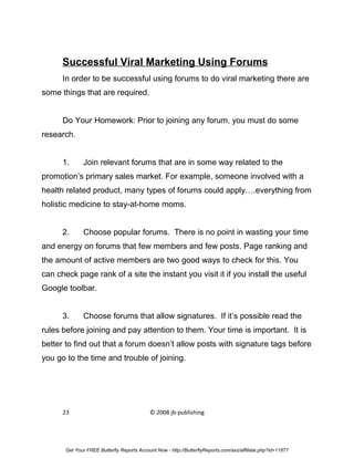 Successful Viral Marketing Using Forums
      In order to be successful using forums to do viral marketing there are
some things that are required.


      Do Your Homework: Prior to joining any forum, you must do some
research.


      1.      Join relevant forums that are in some way related to the
promotion’s primary sales market. For example, someone involved with a
health related product, many types of forums could apply….everything from
holistic medicine to stay-at-home moms.


      2.      Choose popular forums. There is no point in wasting your time
and energy on forums that few members and few posts. Page ranking and
the amount of active members are two good ways to check for this. You
can check page rank of a site the instant you visit it if you install the useful
Google toolbar.


      3.      Choose forums that allow signatures. If it’s possible read the
rules before joining and pay attention to them. Your time is important. It is
better to find out that a forum doesn’t allow posts with signature tags before
you go to the time and trouble of joining.




      23                                    © 2008 jb-publishing




       Get Your FREE Butterfly Reports Account Now - http://ButterflyReports.com/axz/affiliate.php?id=11877
 