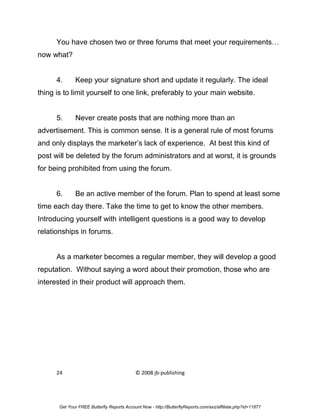 You have chosen two or three forums that meet your requirements…
now what?


      4.      Keep your signature short and update it regularly. The ideal
thing is to limit yourself to one link, preferably to your main website.


      5.      Never create posts that are nothing more than an
advertisement. This is common sense. It is a general rule of most forums
and only displays the marketer’s lack of experience. At best this kind of
post will be deleted by the forum administrators and at worst, it is grounds
for being prohibited from using the forum.


      6.      Be an active member of the forum. Plan to spend at least some
time each day there. Take the time to get to know the other members.
Introducing yourself with intelligent questions is a good way to develop
relationships in forums.


      As a marketer becomes a regular member, they will develop a good
reputation. Without saying a word about their promotion, those who are
interested in their product will approach them.




      24                                    © 2008 jb-publishing




       Get Your FREE Butterfly Reports Account Now - http://ButterflyReports.com/axz/affiliate.php?id=11877
 
