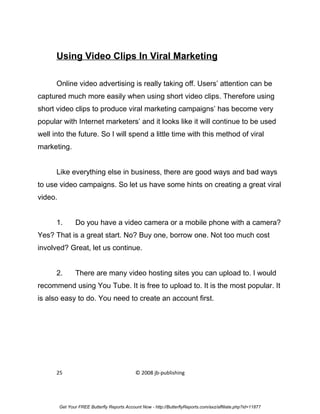 Using Video Clips In Viral Marketing

      Online video advertising is really taking off. Users’ attention can be
captured much more easily when using short video clips. Therefore using
short video clips to produce viral marketing campaigns’ has become very
popular with Internet marketers’ and it looks like it will continue to be used
well into the future. So I will spend a little time with this method of viral
marketing.


      Like everything else in business, there are good ways and bad ways
to use video campaigns. So let us have some hints on creating a great viral
video.


      1.        Do you have a video camera or a mobile phone with a camera?
Yes? That is a great start. No? Buy one, borrow one. Not too much cost
involved? Great, let us continue.


      2.        There are many video hosting sites you can upload to. I would
recommend using You Tube. It is free to upload to. It is the most popular. It
is also easy to do. You need to create an account first.




      25                                      © 2008 jb-publishing




         Get Your FREE Butterfly Reports Account Now - http://ButterflyReports.com/axz/affiliate.php?id=11877
 