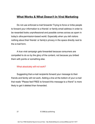 What Works & What Doesn't In Viral Marketing

      Do not use enforced e-mail forwards! Trying to force or bribe people
to forward your information to a friends’ or family email address in order to
be rewarded looks unprofessional and possible comes across as spam in
today's ultra-permission-based world. Especially when you tell visitors
nothing about their friends’ or family’s privacy in the space directly next to
the e-mail form.


      A true viral campaign gets forwarded because consumers are
compelled to do so by the glory of the content, not because you bribed
them with points or something else.


      What absolutely will not work?


      Suggesting that e-mail recipients forward your message to their
friends and family will not work. Adding a line at the bottom of your e-mail
that reads “Please feel FREE to forward this message to a friend” is more
likely to get it deleted than forwarded.




      27                                    © 2008 jb-publishing




       Get Your FREE Butterfly Reports Account Now - http://ButterflyReports.com/axz/affiliate.php?id=11877
 