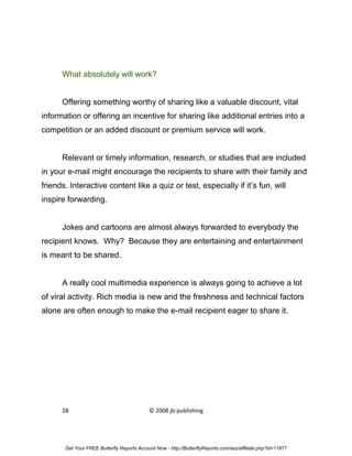 What absolutely will work?


      Offering something worthy of sharing like a valuable discount, vital
information or offering an incentive for sharing like additional entries into a
competition or an added discount or premium service will work.


      Relevant or timely information, research, or studies that are included
in your e-mail might encourage the recipients to share with their family and
friends. Interactive content like a quiz or test, especially if it’s fun, will
inspire forwarding.


      Jokes and cartoons are almost always forwarded to everybody the
recipient knows. Why? Because they are entertaining and entertainment
is meant to be shared.


      A really cool multimedia experience is always going to achieve a lot
of viral activity. Rich media is new and the freshness and technical factors
alone are often enough to make the e-mail recipient eager to share it.




      28                                    © 2008 jb-publishing




       Get Your FREE Butterfly Reports Account Now - http://ButterflyReports.com/axz/affiliate.php?id=11877
 