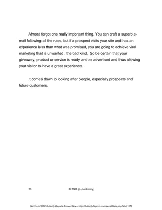 Almost forgot one really important thing. You can craft a superb e-
mail following all the rules, but if a prospect visits your site and has an
experience less than what was promised, you are going to achieve viral
marketing that is unwanted , the bad kind. So be certain that your
giveaway, product or service is ready and as advertised and thus allowing
your visitor to have a great experience.


      It comes down to looking after people, especially prospects and
future customers.




      29                                    © 2008 jb-publishing




       Get Your FREE Butterfly Reports Account Now - http://ButterflyReports.com/axz/affiliate.php?id=11877
 