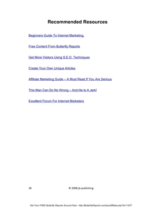 Recommended Resources

Beginners Guide To Internet Marketing.


Free Content From Butterfly Reports


Get More Visitors Using S.E.O. Techniques


Create Your Own Unique Articles


Affiliate Marketing Guide – A Must Read If You Are Serious


This Man Can Do No Wrong – And He Is A Jerk!


Excellent Forum For Internet Marketers




30                                   © 2008 jb-publishing




Get Your FREE Butterfly Reports Account Now - http://ButterflyReports.com/axz/affiliate.php?id=11877
 