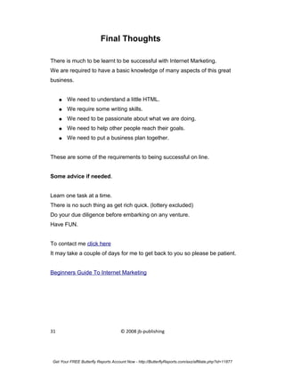 Final Thoughts

There is much to be learnt to be successful with Internet Marketing.
We are required to have a basic knowledge of many aspects of this great
business.


     ●   We need to understand a little HTML.
     ●   We require some writing skills.
     ●   We need to be passionate about what we are doing.
     ●   We need to help other people reach their goals.
     ●   We need to put a business plan together.


These are some of the requirements to being successful on line.


Some advice if needed.


Learn one task at a time.
There is no such thing as get rich quick. (lottery excluded)
Do your due diligence before embarking on any venture.
Have FUN.


To contact me click here
It may take a couple of days for me to get back to you so please be patient.


Beginners Guide To Internet Marketing




31                                    © 2008 jb-publishing




 Get Your FREE Butterfly Reports Account Now - http://ButterflyReports.com/axz/affiliate.php?id=11877
 