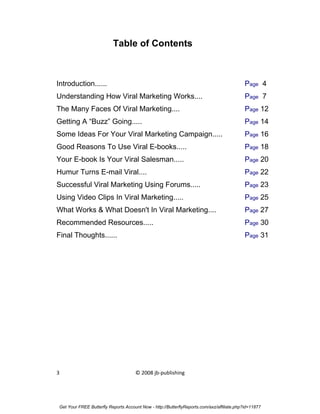 Table of Contents



Introduction......                                                                          Page 4
Understanding How Viral Marketing Works....                                                 Page 7
The Many Faces Of Viral Marketing....                                                       Page 12
Getting A “Buzz” Going.....                                                                 Page 14
Some Ideas For Your Viral Marketing Campaign.....                                           Page 16
Good Reasons To Use Viral E-books.....                                                      Page 18
Your E-book Is Your Viral Salesman.....                                                     Page 20
Humur Turns E-mail Viral....                                                                Page 22
Successful Viral Marketing Using Forums.....                                                Page 23
Using Video Clips In Viral Marketing.....                                                   Page 25
What Works & What Doesn't In Viral Marketing....                                            Page 27
Recommended Resources.....                                                                  Page 30
Final Thoughts......                                                                        Page 31




3                                    © 2008 jb-publishing




Get Your FREE Butterfly Reports Account Now - http://ButterflyReports.com/axz/affiliate.php?id=11877
 