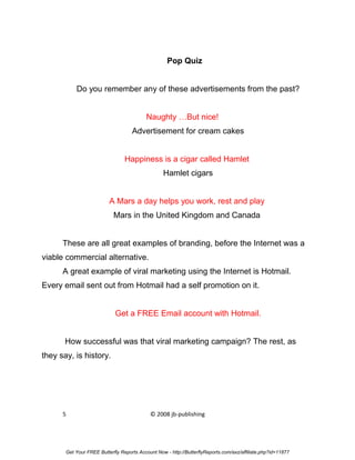 Pop Quiz


           Do you remember any of these advertisements from the past?


                                           Naughty …But nice!
                                    Advertisement for cream cakes


                                 Happiness is a cigar called Hamlet
                                                  Hamlet cigars


                          A Mars a day helps you work, rest and play
                            Mars in the United Kingdom and Canada


      These are all great examples of branding, before the Internet was a
viable commercial alternative.
      A great example of viral marketing using the Internet is Hotmail.
Every email sent out from Hotmail had a self promotion on it.


                             Get a FREE Email account with Hotmail.


       How successful was that viral marketing campaign? The rest, as
they say, is history.




      5                                     © 2008 jb-publishing




       Get Your FREE Butterfly Reports Account Now - http://ButterflyReports.com/axz/affiliate.php?id=11877
 