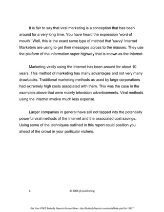 It is fair to say that viral marketing is a conception that has been
around for a very long time. You have heard the expression 'word of
mouth'. Well, this is the exact same type of method that 'savvy' Internet
Marketers are using to get their messages across to the masses. They use
the platform of the information super highway that is known as the Internet.


     Marketing virally using the Internet has been around for about 10
years. This method of marketing has many advantages and not very many
drawbacks. Traditional marketing methods as used by large corporations
had extremely high costs associated with them. This was the case in the
examples above that were mainly television advertisements. Viral methods
using the Internet involve much less expense.


     Larger companies in general have still not tapped into the potentially
powerful viral methods of the Internet and the associated cost savings.
Using some of the techniques outlined in this report could position you
ahead of the crowd in your particular niche/s.




     6                                     © 2008 jb-publishing




      Get Your FREE Butterfly Reports Account Now - http://ButterflyReports.com/axz/affiliate.php?id=11877
 