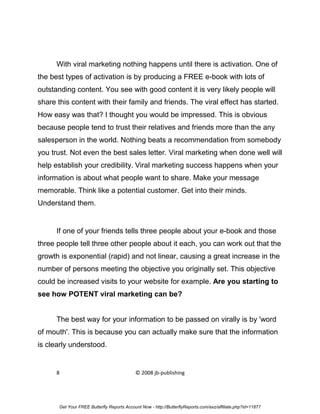 With viral marketing nothing happens until there is activation. One of
the best types of activation is by producing a FREE e-book with lots of
outstanding content. You see with good content it is very likely people will
share this content with their family and friends. The viral effect has started.
How easy was that? I thought you would be impressed. This is obvious
because people tend to trust their relatives and friends more than the any
salesperson in the world. Nothing beats a recommendation from somebody
you trust. Not even the best sales letter. Viral marketing when done well will
help establish your credibility. Viral marketing success happens when your
information is about what people want to share. Make your message
memorable. Think like a potential customer. Get into their minds.
Understand them.


      If one of your friends tells three people about your e-book and those
three people tell three other people about it each, you can work out that the
growth is exponential (rapid) and not linear, causing a great increase in the
number of persons meeting the objective you originally set. This objective
could be increased visits to your website for example. Are you starting to
see how POTENT viral marketing can be?


      The best way for your information to be passed on virally is by 'word
of mouth'. This is because you can actually make sure that the information
is clearly understood.


      8                                     © 2008 jb-publishing




       Get Your FREE Butterfly Reports Account Now - http://ButterflyReports.com/axz/affiliate.php?id=11877
 