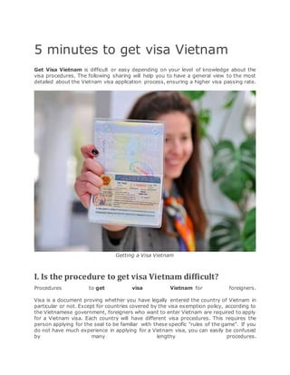 5 minutes to get visa Vietnam
Get Visa Vietnam is difficult or easy depending on your level of knowledge about the
visa procedures. The following sharing will help you to have a general view to the most
detailed about the Vietnam visa application process, ensuring a higher visa passing rate.
Getting a Visa Vietnam
I. Is the procedure to get visa Vietnam difficult?
Procedures to get visa Vietnam for foreigners.
Visa is a document proving whether you have legally entered the country of Vietnam in
particular or not. Except for countries covered by the visa exemption policy, according to
the Vietnamese government, foreigners who want to enter Vietnam are required to apply
for a Vietnam visa. Each country will have different visa procedures. This requires the
person applying for the seal to be familiar with these specific "rules of the game". If you
do not have much experience in applying for a Vietnam visa, you can easily be confused
by many lengthy procedures.
 