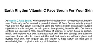 Earth Rhythm Vitamin C Face Serum For Your Skin
At Vitamin C Face Serum, we understand the importance of having beautiful, healthy
skin. That's why we've created a powerful Vitamin C Face Serum to help you get
your glow on. Our serum is produced using the highest quality, sustainably sourced
ingredients and is designed to help you achieve glowing, beautiful skin. Our serum
contains an impressive 10% concentration of Vitamin C, which helps to protect,
repair, and improve your skin. It protects your skin from sun damage and even the
skin tone. It also helps to reduce wrinkles and dark spots, as well as brighten and
hydrate your skin. With regular use, our Vitamin C Face Serum will help you to
reveal a brighter complexion with a youthful radiance.
 