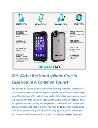 Get Water Resistant iphone Case in
Case you’re A Common Tourist
The iphone has grow to be a whole lot of many humans. whether or
not you are a commercial enterprise traveller or someone who enjoys
travelling the world in seek of new and exhilarating experiences, there
is a superb risk that you may cognizance on the various features that
the iphone has to provide; cell cellphone to talk with your loved ones
and coworkers, gps that will help you stay on target and itunes apps
shop to download a myriad of utilities day by day sports which are
less complicated to carry out. in quick, the Hitcase iphone Case has
 