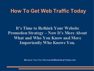 How To Get Web Traffic Today


   It’s Time to Rethink Your Website
Promotion Strategy – Now It’s More About
   What and Who You Know and More
      Importantly Who Knows You.


        Because Your http://SuccessIsMandatoryToday.com
 