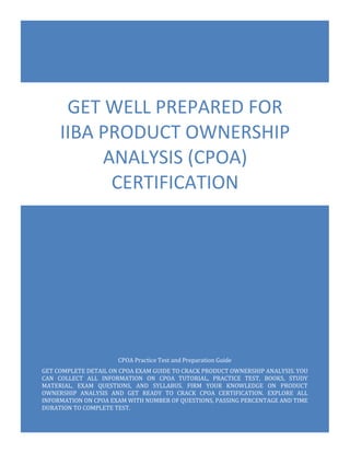 CPOA Exam Questions
IIBA Certificate in Product Ownership Analysis (CPOA)
0
CPOA Practice Test and Preparation Guide
GET COMPLETE DETAIL ON CPOA EXAM GUIDE TO CRACK PRODUCT OWNERSHIP ANALYSIS. YOU
CAN COLLECT ALL INFORMATION ON CPOA TUTORIAL, PRACTICE TEST, BOOKS, STUDY
MATERIAL, EXAM QUESTIONS, AND SYLLABUS. FIRM YOUR KNOWLEDGE ON PRODUCT
OWNERSHIP ANALYSIS AND GET READY TO CRACK CPOA CERTIFICATION. EXPLORE ALL
INFORMATION ON CPOA EXAM WITH NUMBER OF QUESTIONS, PASSING PERCENTAGE AND TIME
DURATION TO COMPLETE TEST.
GET WELL PREPARED FOR
IIBA PRODUCT OWNERSHIP
ANALYSIS (CPOA)
CERTIFICATION
 
