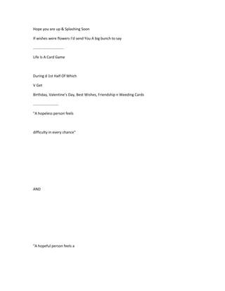 Hope you are up & Splashing Soon
If wishes were flowers I’d send You A big bunch to say
..............................
Life Is A Card Game
During d 1st Half Of Which
V Get
Birthday, Valentine’s Day, Best Wishes, Friendship n Weeding Cards
.........................
"A hopeless person feels
difficulty in every chance"
AND
"A hopeful person feels a
 
