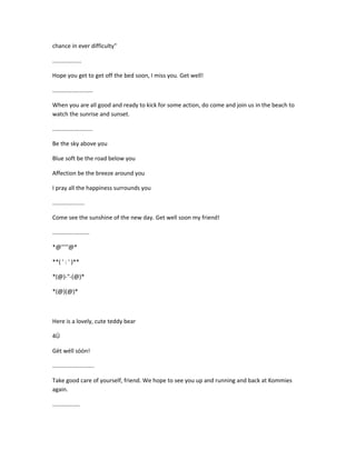 chance in ever difficulty"
..................
Hope you get to get off the bed soon, I miss you. Get well!
.........................
When you are all good and ready to kick for some action, do come and join us in the beach to
watch the sunrise and sunset.
.........................
Be the sky above you
Blue soft be the road below you
Affection be the breeze around you
I pray all the happiness surrounds you
....................
Come see the sunshine of the new day. Get well soon my friend!
.......................
*@'''''@*
**( ' : ' )**
*(@)-"-(@)*
*(@)(@)*
Here is a lovely, cute teddy bear
4Ü
Gèt wéll sòòn!
..........................
Take good care of yourself, friend. We hope to see you up and running and back at Kommies
again.
.................
 