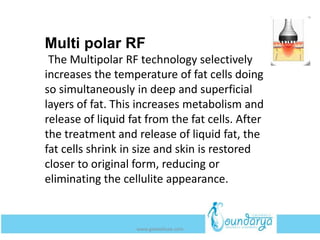 Multi polar RF
The Multipolar RF technology selectively
increases the temperature of fat cells doing
so simultaneously in deep and superficial
layers of fat. This increases metabolism and
release of liquid fat from the fat cells. After
the treatment and release of liquid fat, the
fat cells shrink in size and skin is restored
closer to original form, reducing or
eliminating the cellulite appearance.
www.getwelluae.com
 