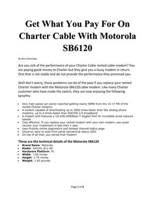 Get What You Pay For On
Charter Cable With Motorola
          SB6120
By Alex Cannolope

Are you sick of the performance of your Charter Cable rented cable modem? You
are paying good money to Charter but they give you a lousy modem in return.
One that is not stable and do not provide the performance they promised you.

Well don’t worry, those problems can be of the past if you replace your rented
Charter modem with the Motorola SB6120 cable modem. Like many Charter
customer who have made the switch, they are now enjoying the following
benefits:

   Very high speed (an owner reported getting nearly 50Mb from the 15-17 Mb of the
   rented Charter modem)
   A modem capable of downloading up to 2000 times faster than 56k analog phone
   modems; up to 4 times faster than DOCSIS 2.0 broadband
   A modem with features a 10/100/1000Base-T Gigabit Port for incredible wired network
   speeds
   Cost effective. If you replace your rented modem with your own modem, you could
   recover your investment in less than 1 year
   User-friendly online diagnostics and bonded channel status page
   Intuitive, easy to read front panel operational status LEDs
   On top of all that, you owned that modem!

These are the technical details of the Motorola SB6120
   Brand Name: Motorola
   Model: 545101-011-00
   Hardware Platform: Pc
   Width: 7.00 inches
   Height: 2.75 inches
   Weight: 1.65 pounds




                                       Page 1 of 4
 