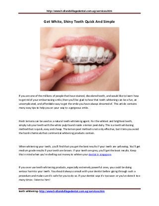 http://www.hollandvillagedental.com.sg/services.htm
teeth whitening- http://www.hollandvillagedental.com.sg/services.htm
Get White, Shiny Teeth Quick And Simple
If you are one of the millions of people that have stained, discolored teeth, and would like to learn how
to get rid of your embarrassing smile, then you'll be glad to hear that teeth whitening can be a fun, an
uncomplicated, and affordable way to get the smile you have always dreamed of. This article contains
many easy tips to help you on your way to a gorgeous smile.
Fresh lemons can be used as a natural teeth-whitening agent. For the whitest and brightest teeth,
simply rub your teeth with the white pulp found inside a lemon peel daily. This is a teeth whitening
method that is quick, easy and cheap. The lemon peel method is not only effective, but it lets you avoid
the harsh chemicals that commercial whitening products contain.
When whitening your teeth, you'll find that you get the best results if your teeth are yellowing. You'll get
medium grade results if your teeth are brown. If your teeth are grey, you'll get the least results. Keep
this in mind when you're shelling out money to whiten your dentist in singapore.
If you over use teeth whitening products, especially extremely powerful ones, you could be doing
serious harm to your teeth. You should always consult with your dentist before going through such a
procedure and make sure it's safe for you to do so. If your dentist says it's too soon or you've done it too
many times - listen to him!
 