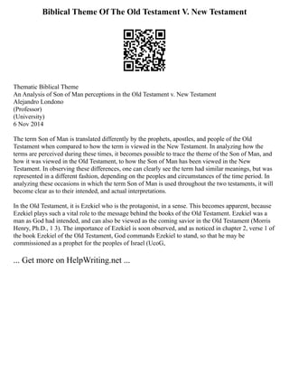 Biblical Theme Of The Old Testament V. New Testament
Thematic Biblical Theme
An Analysis of Son of Man perceptions in the Old Testament v. New Testament
Alejandro Londono
(Professor)
(University)
6 Nov 2014
The term Son of Man is translated differently by the prophets, apostles, and people of the Old
Testament when compared to how the term is viewed in the New Testament. In analyzing how the
terms are perceived during these times, it becomes possible to trace the theme of the Son of Man, and
how it was viewed in the Old Testament, to how the Son of Man has been viewed in the New
Testament. In observing these differences, one can clearly see the term had similar meanings, but was
represented in a different fashion, depending on the peoples and circumstances of the time period. In
analyzing these occasions in which the term Son of Man is used throughout the two testaments, it will
become clear as to their intended, and actual interpretations.
In the Old Testament, it is Ezekiel who is the protagonist, in a sense. This becomes apparent, because
Ezekiel plays such a vital role to the message behind the books of the Old Testament. Ezekiel was a
man as God had intended, and can also be viewed as the coming savior in the Old Testament (Morris
Henry, Ph.D., 1 3). The importance of Ezekiel is soon observed, and as noticed in chapter 2, verse 1 of
the book Ezekiel of the Old Testament, God commands Ezekiel to stand, so that he may be
commissioned as a prophet for the peoples of Israel (UcoG,
... Get more on HelpWriting.net ...
 
