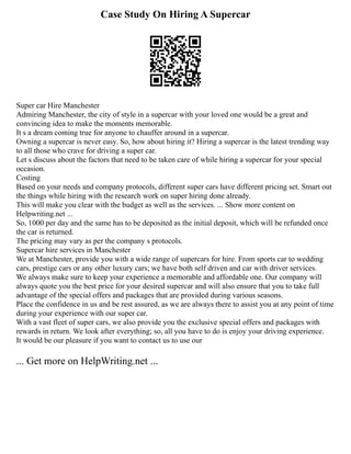 Case Study On Hiring A Supercar
Super car Hire Manchester
Admiring Manchester, the city of style in a supercar with your loved one would be a great and
convincing idea to make the moments memorable.
It s a dream coming true for anyone to chauffer around in a supercar.
Owning a supercar is never easy. So, how about hiring it? Hiring a supercar is the latest trending way
to all those who crave for driving a super car.
Let s discuss about the factors that need to be taken care of while hiring a supercar for your special
occasion.
Costing
Based on your needs and company protocols, different super cars have different pricing set. Smart out
the things while hiring with the research work on super hiring done already.
This will make you clear with the budget as well as the services. ... Show more content on
Helpwriting.net ...
So, 1000 per day and the same has to be deposited as the initial deposit, which will be refunded once
the car is returned.
The pricing may vary as per the company s protocols.
Supercar hire services in Manchester
We at Manchester, provide you with a wide range of supercars for hire. From sports car to wedding
cars, prestige cars or any other luxury cars; we have both self driven and car with driver services.
We always make sure to keep your experience a memorable and affordable one. Our company will
always quote you the best price for your desired supercar and will also ensure that you to take full
advantage of the special offers and packages that are provided during various seasons.
Place the confidence in us and be rest assured, as we are always there to assist you at any point of time
during your experience with our super car.
With a vast fleet of super cars, we also provide you the exclusive special offers and packages with
rewards in return. We look after everything; so, all you have to do is enjoy your driving experience.
It would be our pleasure if you want to contact us to use our
... Get more on HelpWriting.net ...
 