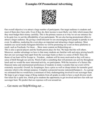 Examples Of Promotional Advertising
Our overall objective is to attract a large number of participants. Our target audience is students and
most of them don t have jobs. Even if they do, their income is most likely very little which means that
they must budget their money carefully. This is the primary reason as to why we set our entrance fee
to be quite low, to suit the affordability of our participants. We are also having promotional offers to
attract a larger audience. By giving a small discount we are encouraging more people to partake in our
event. In addition, marketing the event plays an important and attracting a larger audience. Most
students use social media Instagram therefore we will be promoting our event on those platforms to
reach: such as Facebook, For those ... Show more content on Helpwriting.net ...
This is also a special players and the fourth person plays for free. We hope that this will others.
Moreover, another advantage we have is that many students are familiar with and enjoy pricing benefit
that sets our scavenger hunt apart from the scavenger hunts as there is a sense of thrill. Since the
theme of our hunt will be Escape to . Freedom , students will be more motivated as they will earn a
sense of thrill through our activity. Word of talk is something that will promote our activity throughout
lunch and we would the more interested activity, we participants. With the incentive of a factors like
financial status and entertainment preferences of students in mind, w predict that our event will be
extremely successful. Overall, by Iceepinegw; have a prize as well as cheap tickets for toernalor good
outcome which is the ultimate purpose. Complete a projected income statement(Sampavi) . As a group
we estimated that we would have a minimum of forty studentsgetting involved in our scavenger hunt.
We hope to get a larger range of King students from all grades in order to have a much diverse result.
Our ticket fee is quite low, which gives students the opportunity to get involved and have fun with our
scavenger hunt. We predict that our expenses will cost around ten
... Get more on HelpWriting.net ...
 