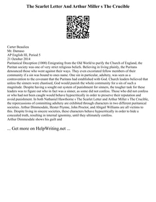 The Scarlet Letter And Arthur Miller s The Crucible
Carter Beaulieu
Mr. Damaso
AP English III, Period 5
21 October 2014
Puritanical Deception (1000) Emigrating from the Old World to purify the Church of England, the
Puritan society was one of very strict religious beliefs. Believing in living plainly, the Puritans
denounced those who went against their ways. They even excoriated fellow members of their
community if a sin was bound to ones name. One sin in particular, adultery, was seen as a
contravention to the covenant that the Puritans had established with God. Church leaders believed that
unless the sinners were chastised, God would punish the whole community for a sin of such a
magnitude. Despite having a sought out system of punishment for sinners, the tougher task for these
leaders was to figure out who in fact was a sinner, as some did not confess. Those who did not confess
or who had not been caught would behave hypocritically in order to preserve their reputation and
avoid punishment. In both Nathaniel Hawthorne s The Scarlet Letter and Arthur Miller s The Crucible,
the repercussions of committing adultery are exhibited through characters in two different puritanical
societies. Arthur Dimmesdale, Hester Prynne, John Proctor, and Abigail Williams are all victims to
this. Despite living in sincere societies, these characters behave hypocritically in order to hide a
concealed truth, resulting in internal ignominy, until they ultimately confess.
Arthur Dimmesdale shows his guilt and
... Get more on HelpWriting.net ...
 