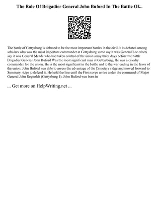 The Role Of Brigadier General John Buford In The Battle Of...
The battle of Gettysburg is debated to be the most important battles in the civil, it is debated among
scholars who was the most important commander at Gettysburg some say it was General Lee others
say it was General Meade who had taken control of the union army three days before the battle.
Brigadier General John Buford Was the most significant man at Gettysburg, He was a cavalry
commander for the union. He is the most significant in the battle and to the war ending in the favor of
the union. John Buford was able to assess the advantage of the Cemetery ridge and moved forward to
Seminary ridge to defend it. He held the line until the First corps arrive under the command of Major
General John Reynolds (Gettysburg 1). John Buford was born in
... Get more on HelpWriting.net ...
 