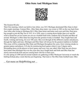 Ohio State And Michigan State
The Greatest Rivalry
Their first meeting, which was held in Ann Arbor, was 34 0. Michigan dominated Ohio State in their
first couple meetings. Carmen Ohio , Ohio State alma mater, was wrote in 1902 on the way back from
Ann Arbor after losing to Michigan 86 0. Ohio State better and better each year until they final grew
big enough to join the Big Ten in 1912. It is 1950, snow is coming down harder than ever and the
wind is brutal but yet two teams are out on a football field with a stadium full of Scarlet and Blue all
around. Michigan vs Ohio State has long been the greatest rivalry in football. They fought back and
fourth, winning and losing, for over 100 years. But even through all the different coaches and players,
through the fights and tears, Michigan and Ohio State will always be the greatest tradition in football.
This essay will be comparing Ohio State and Michigan throughout the years, from winning streaks to
greatest games and players. It ll also be reminiscing bowl games where it was 2 degree and a
blizzarding down on the players to bowl games and were very one sided. Ohio State has not always
been better than Michigan but over the years they have fought back and forth and Ohio State has
slowly narrowed the hole and are coming back with fire in their eyes.
It is the spring of 1890 and all around students are gathering at Ohio Wesleyan University to watch the
battling bishops play a team that has just beginning. That team is The Ohio State football team. Ohio
... Get more on HelpWriting.net ...
 