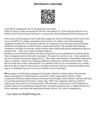Distributed Leadership
Leadership Competencies: Are we all saying the same thing?
Jeffrey D. Horey Caliber Associates 49 Yawl Dr. Cocoa Beach, FL 32931 horeyj@calib.com Jon J.
Fallesen, Ph.D. Army Research Institute Ft. Leavenworth, KS jon.fallesen@leavenworth.army.mil
In the course of developing an Army leadership competency framework focused on the Future Force
(up to year 2025), the authors examined several existing U.S. military and civilian leadership
competency frameworks. We attempt to link the core constructs across the frameworks and identify
similarities and differences in terms of their content and structures. We conclude that leadership
competency modeling is an inexact science and that many frameworks present competencies that mix
functions and ... Show more content on Helpwriting.net ...
Employees want information about what they are required to do (or confirmation of what they think
they are supposed to do) in their jobs or positions. The operative word here is do . They typically do
not want to know what they are supposed to be . This simple representation of leadership requirements
helps us establish a context for evaluating leadership competencies and frameworks/models. Those
that are stated only as traits, characteristics, or in attribute terms are, in our estimation, less valuable
than those that are stated in task, function, and behavioral terms. However, models that address both
aspects of leadership may prove to be more valuable to more individuals.
The purpose in establishing competencies for leaders should be to better define what functions
leaders must perform to make themselves and others in their organizations effective. Many
competency definitions include reference to clusters of knowledges, skills, abilities, and traits that lead
to successful performance (Newsome, Catano, Day, 2003). Yet competency labels are typically
expressed in either process or functional terms. This can lead to confusion as to what competencies
actually represent for leadership and organizations. Competency frameworks or models should serve
as the roadmap to individual and organizational leader success. The value of competencies
... Get more on HelpWriting.net ...
 