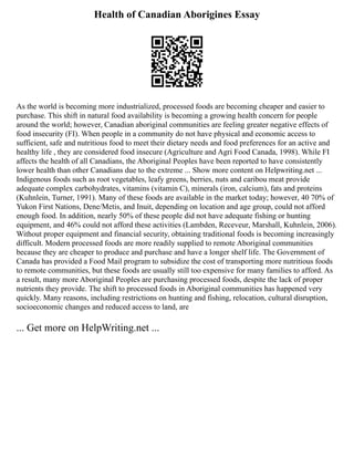 Health of Canadian Aborigines Essay
As the world is becoming more industrialized, processed foods are becoming cheaper and easier to
purchase. This shift in natural food availability is becoming a growing health concern for people
around the world; however, Canadian aboriginal communities are feeling greater negative effects of
food insecurity (FI). When people in a community do not have physical and economic access to
sufficient, safe and nutritious food to meet their dietary needs and food preferences for an active and
healthy life , they are considered food insecure (Agriculture and Agri Food Canada, 1998). While FI
affects the health of all Canadians, the Aboriginal Peoples have been reported to have consistently
lower health than other Canadians due to the extreme ... Show more content on Helpwriting.net ...
Indigenous foods such as root vegetables, leafy greens, berries, nuts and caribou meat provide
adequate complex carbohydrates, vitamins (vitamin C), minerals (iron, calcium), fats and proteins
(Kuhnlein, Turner, 1991). Many of these foods are available in the market today; however, 40 70% of
Yukon First Nations, Dene/Metis, and Inuit, depending on location and age group, could not afford
enough food. In addition, nearly 50% of these people did not have adequate fishing or hunting
equipment, and 46% could not afford these activities (Lambden, Receveur, Marshall, Kuhnlein, 2006).
Without proper equipment and financial security, obtaining traditional foods is becoming increasingly
difficult. Modern processed foods are more readily supplied to remote Aboriginal communities
because they are cheaper to produce and purchase and have a longer shelf life. The Government of
Canada has provided a Food Mail program to subsidize the cost of transporting more nutritious foods
to remote communities, but these foods are usually still too expensive for many families to afford. As
a result, many more Aboriginal Peoples are purchasing processed foods, despite the lack of proper
nutrients they provide. The shift to processed foods in Aboriginal communities has happened very
quickly. Many reasons, including restrictions on hunting and fishing, relocation, cultural disruption,
socioeconomic changes and reduced access to land, are
... Get more on HelpWriting.net ...
 