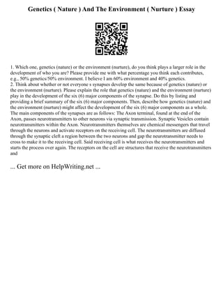 Genetics ( Nature ) And The Environment ( Nurture ) Essay
1. Which one, genetics (nature) or the environment (nurture), do you think plays a larger role in the
development of who you are? Please provide me with what percentage you think each contributes,
e.g., 50% genetics/50% environment. I believe I am 60% environment and 40% genetics.
2. Think about whether or not everyone s synapses develop the same because of genetics (nature) or
the environment (nurture). Please explain the role that genetics (nature) and the environment (nurture)
play in the development of the six (6) major components of the synapse. Do this by listing and
providing a brief summary of the six (6) major components. Then, describe how genetics (nature) and
the environment (nurture) might affect the development of the six (6) major components as a whole.
The main components of the synapses are as follows: The Axon terminal, found at the end of the
Axon, passes neurotransmitters to other neurons via synaptic transmission. Synaptic Vesicles contain
neurotransmitters within the Axon. Neurotransmitters themselves are chemical messengers that travel
through the neurons and activate receptors on the receiving cell. The neurotransmitters are diffused
through the synaptic cleft a region between the two neurons and gap the neurotransmitter needs to
cross to make it to the receiving cell. Said receiving cell is what receives the neurotransmitters and
starts the process over again. The receptors on the cell are structures that receive the neurotransmitters
and
... Get more on HelpWriting.net ...
 