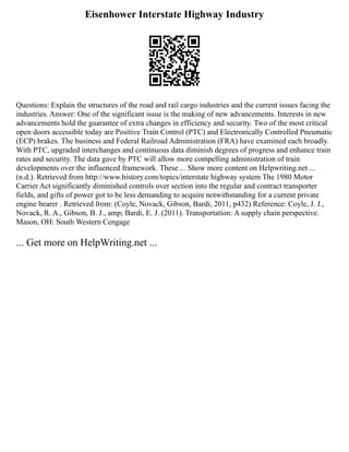 Eisenhower Interstate Highway Industry
Questions: Explain the structures of the road and rail cargo industries and the current issues facing the
industries. Answer: One of the significant issue is the making of new advancements. Interests in new
advancements hold the guarantee of extra changes in efficiency and security. Two of the most critical
open doors accessible today are Positive Train Control (PTC) and Electronically Controlled Pneumatic
(ECP) brakes. The business and Federal Railroad Administration (FRA) have examined each broadly.
With PTC, upgraded interchanges and continuous data diminish degrees of progress and enhance train
rates and security. The data gave by PTC will allow more compelling administration of train
developments over the influenced framework. These ... Show more content on Helpwriting.net ...
(n.d.). Retrieved from http://www.history.com/topics/interstate highway system The 1980 Motor
Carrier Act significantly diminished controls over section into the regular and contract transporter
fields, and gifts of power got to be less demanding to acquire notwithstanding for a current private
engine bearer . Retrieved from: (Coyle, Novack, Gibson, Bardi, 2011, p432) Reference: Coyle, J. J.,
Novack, R. A., Gibson, B. J., amp; Bardi, E. J. (2011). Transportation: A supply chain perspective.
Mason, OH: South Western Cengage
... Get more on HelpWriting.net ...
 