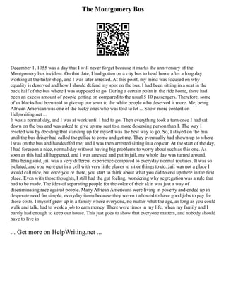 The Montgomery Bus
December 1, 1955 was a day that I will never forget because it marks the anniversary of the
Montgomery bus incident. On that date, I had gotten on a city bus to head home after a long day
working at the tailor shop, and I was later arrested. At this point, my mind was focused on why
equality is deserved and how I should defend my spot on the bus. I had been sitting in a seat in the
back half of the bus where I was supposed to go. During a certain point in the ride home, there had
been an excess amount of people getting on compared to the usual 5 10 passengers. Therefore, some
of us blacks had been told to give up our seats to the white people who deserved it more. Me, being
African American was one of the lucky ones who was told to let ... Show more content on
Helpwriting.net ...
It was a normal day, and I was at work until I had to go. Then everything took a turn once I had sat
down on the bus and was asked to give up my seat to a more deserving person than I. The way I
reacted was by deciding that standing up for myself was the best way to go. So, I stayed on the bus
until the bus driver had called the police to come and get me. They eventually had shown up to where
I was on the bus and handcuffed me, and I was then arrested sitting in a cop car. At the start of the day,
I had foreseen a nice, normal day without having big problems to worry about such as this one. As
soon as this had all happened, and I was arrested and put in jail, my whole day was turned around.
This being said, jail was a very different experience compared to everyday normal routines. It was so
isolated, and you were put in a cell with very little places to sit or things to do. Jail was not a place I
would call nice, but once you re there, you start to think about what you did to end up there in the first
place. Even with those thoughts, I still had the gut feeling, wondering why segregation was a rule that
had to be made. The idea of separating people for the color of their skin was just a way of
discriminating race against people. Many African Americans were living in poverty and ended up in
desperate need for simple, everyday items because they weren t allowed to have good jobs to pay for
those costs. I myself grew up in a family where everyone, no matter what the age, as long as you could
walk and talk, had to work a job to earn money. There were times in my life, when my family and I
barely had enough to keep our house. This just goes to show that everyone matters, and nobody should
have to live in
... Get more on HelpWriting.net ...
 