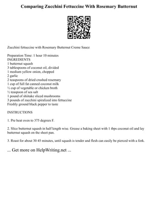 Comparing Zucchini Fettuccine With Rosemary Butternut
Zucchini fettuccine with Rosemary Butternut Creme Sauce
Preparation Time: 1 hour 10 minutes
INGREDIENTS
1 butternut squash
3 tablespoons of coconut oil, divided
1 medium yellow onion, chopped
2 garlic
2 teaspoons of dried crushed rosemary
1 cup of full fat canned coconut milk
½ cup of vegetable or chicken broth
½ teaspoon of sea salt
1 pound of shiitake sliced mushrooms
3 pounds of zucchini spiralized into fettuccine
Freshly ground black pepper to taste
INSTRUCTIONS
1. Pre heat oven to 375 degrees F.
2. Slice butternut squash in half length wise. Grease a baking sheet with 1 tbps coconut oil and lay
butternut squash on the sheet pan.
3. Roast for about 30 45 minutes, until squash is tender and flesh can easily be pierced with a fork.
... Get more on HelpWriting.net ...
 