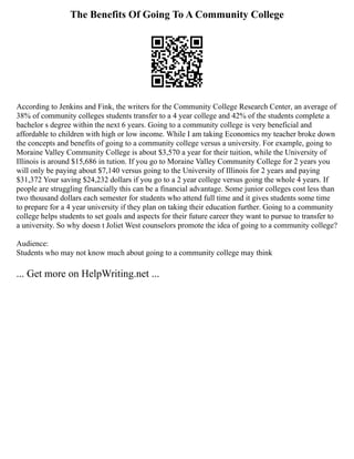 The Benefits Of Going To A Community College
According to Jenkins and Fink, the writers for the Community College Research Center, an average of
38% of community colleges students transfer to a 4 year college and 42% of the students complete a
bachelor s degree within the next 6 years. Going to a community college is very beneficial and
affordable to children with high or low income. While I am taking Economics my teacher broke down
the concepts and benefits of going to a community college versus a university. For example, going to
Moraine Valley Community College is about $3,570 a year for their tuition, while the University of
Illinois is around $15,686 in tution. If you go to Moraine Valley Community College for 2 years you
will only be paying about $7,140 versus going to the University of Illinois for 2 years and paying
$31,372 Your saving $24,232 dollars if you go to a 2 year college versus going the whole 4 years. If
people are struggling financially this can be a financial advantage. Some junior colleges cost less than
two thousand dollars each semester for students who attend full time and it gives students some time
to prepare for a 4 year university if they plan on taking their education further. Going to a community
college helps students to set goals and aspects for their future career they want to pursue to transfer to
a university. So why doesn t Joliet West counselors promote the idea of going to a community college?
Audience:
Students who may not know much about going to a community college may think
... Get more on HelpWriting.net ...
 