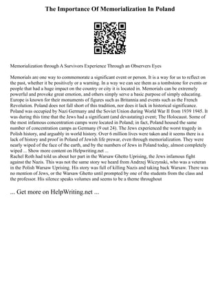 The Importance Of Memorialization In Poland
Memorialization through A Survivors Experience Through an Observers Eyes
Memorials are one way to commemorate a significant event or person. It is a way for us to reflect on
the past, whether it be positively or a warning. In a way we can see them as a tombstone for events or
people that had a huge impact on the country or city it is located in. Memorials can be extremely
powerful and provoke great emotion, and others simply serve a basic purpose of simply educating.
Europe is known for their monuments of figures such as Britannia and events such as the French
Revolution. Poland does not fall short of this tradition, nor does it lack in historical significance.
Poland was occupied by Nazi Germany and the Soviet Union during World War II from 1939 1945. It
was during this time that the Jews had a significant (and devastating) event; The Holocaust. Some of
the most infamous concentration camps were located in Poland; in fact, Poland housed the same
number of concentration camps as Germany (9 out 24). The Jews experienced the worst tragedy in
Polish history, and arguably in world history. Over 6 million lives were taken and it seems there is a
lack of history and proof in Poland of Jewish life prewar, even through memorialization. They were
nearly wiped of the face of the earth, and by the numbers of Jews in Poland today, almost completely
wiped ... Show more content on Helpwriting.net ...
Rachel Roth had told us about her part in the Warsaw Ghetto Uprising, the Jews infamous fight
against the Nazis. This was not the same story we heard from Andrzej Wiczynski, who was a veteran
in the Polish Warsaw Uprising. His story was full of killing Nazis and taking back Warsaw. There was
no mention of Jews, or the Warsaw Ghetto until prompted by one of the students from the class and
the professor. His silence speaks volumes and seems to be a theme throughout
... Get more on HelpWriting.net ...
 