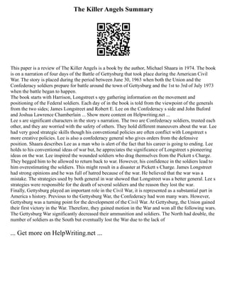The Killer Angels Summary
This paper is a review of The Killer Angels is a book by the author, Michael Shaara in 1974. The book
is on a narration of four days of the Battle of Gettysburg that took place during the American Civil
War. The story is placed during the period between June 30, 1963 when both the Union and the
Confederacy soldiers prepare for battle around the town of Gettysburg and the 1st to 3rd of July 1973
when the battle began to happen.
The book starts with Harrison, Longstreet s spy gathering information on the movement and
positioning of the Federal soldiers. Each day of in the book is told from the viewpoint of the generals
from the two sides; James Longstreet and Robert E. Lee on the Confederacy s side and John Buford
and Joshua Lawrence Chamberlain ... Show more content on Helpwriting.net ...
Lee s are significant characters in the story s narration. The two are Confederacy soldiers, trusted each
other, and they are worried with the safety of others. They hold different maneuvers about the war. Lee
had very good strategic skills though his conventional policies are often conflict with Longstreet s
more creative policies. Lee is also a confederacy general who gives orders from the defensive
position. Shaara describes Lee as a man who is alert of the fact that his career is going to ending. Lee
holds to his conventional ideas of war but, he appreciates the significance of Longstreet s pioneering
ideas on the war. Lee inspired the wounded soldiers who drag themselves from the Pickett s Charge.
They begged him to be allowed to return back to war. However, his confidence in the soldiers lead to
him overestimating the soldiers. This might result in a disaster at Pickett s Charge. James Longstreet
had strong opinions and he was full of hatred because of the war. He believed that the war was a
mistake. The strategies used by both general in war showed that Longstreet was a better general. Lee s
strategies were responsible for the death of several soldiers and the reason they lost the war.
Finally, Gettysburg played an important role in the Civil War, it is represented as a substantial part in
America s history. Previous to the Gettysburg War, the Confederacy had won many wars. However,
Gettysburg was a turning point for the development of the Civil War. At Gettysburg, the Union gained
their first victory in the War. Therefore, they gained motion in the War and won all the following wars.
The Gettysburg War significantly decreased their ammunition and soldiers. The North had double, the
number of soldiers as the South but eventually lost the War due to the lack of
... Get more on HelpWriting.net ...
 
