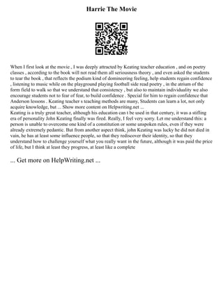 Harrie The Movie
When I first look at the movie , I was deeply attracted by Keating teacher education , and on poetry
classes , according to the book will not read them all seriousness theory , and even asked the students
to tear the book , that reflects the podium kind of domineering feeling, help students regain confidence
, listening to music while on the playground playing football side read poetry , in the atrium of the
form field to walk so that we understand that consistency , but also to maintain individuality we also
encourage students not to fear of fear, to build confidence . Special for him to regain confidence that
Anderson lessons . Keating teacher s teaching methods are many, Students can learn a lot, not only
acquire knowledge, but ... Show more content on Helpwriting.net ...
Keating is a truly great teacher, although his education can t be used in that century, it was a stifling
era of personality John Keating finally was fired. Really, I feel very sorry. Let me understand this: a
person is unable to overcome one kind of a constitution or some unspoken rules, even if they were
already extremely pedantic. But from another aspect think, john Keating was lucky he did not died in
vain, he has at least some influence people, so that they rediscover their identity, so that they
understand how to challenge yourself what you really want in the future, although it was paid the price
of life, but I think at least they progress, at least like a complete
... Get more on HelpWriting.net ...
 