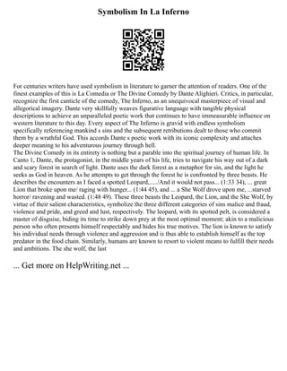 Symbolism In La Inferno
For centuries writers have used symbolism in literature to garner the attention of readers. One of the
finest examples of this is La Comedia or The Divine Comedy by Dante Alighieri. Critics, in particular,
recognize the first canticle of the comedy, The Inferno, as an unequivocal masterpiece of visual and
allegorical imagery. Dante very skillfully weaves figurative language with tangible physical
descriptions to achieve an unparalleled poetic work that continues to have immeasurable influence on
western literature to this day. Every aspect of The Inferno is gravid with endless symbolism
specifically referencing mankind s sins and the subsequent retributions dealt to those who commit
them by a wrathful God. This accords Dante s poetic work with its iconic complexity and attaches
deeper meaning to his adventurous journey through hell.
The Divine Comedy in its entirety is nothing but a parable into the spiritual journey of human life. In
Canto 1, Dante, the protagonist, in the middle years of his life, tries to navigate his way out of a dark
and scary forest in search of light. Dante uses the dark forest as a metaphor for sin, and the light he
seeks as God in heaven. As he attempts to get through the forest he is confronted by three beasts. He
describes the encounters as I faced a spotted Leopard,...../And it would not pass... (1:33 34), ... great
Lion that broke upon me/ raging with hunger... (1:44 45), and ... a She Wolf drove upon me, ...starved
horror/ ravening and wasted. (1:48 49). These three beasts the Leopard, the Lion, and the She Wolf, by
virtue of their salient characteristics, symbolize the three different categories of sins malice and fraud,
violence and pride, and greed and lust, respectively. The leopard, with its spotted pelt, is considered a
master of disguise, biding its time to strike down prey at the most optimal moment; akin to a malicious
person who often presents himself respectably and hides his true motives. The lion is known to satisfy
his individual needs through violence and aggression and is thus able to establish himself as the top
predator in the food chain. Similarly, humans are known to resort to violent means to fulfill their needs
and ambitions. The she wolf, the last
... Get more on HelpWriting.net ...
 