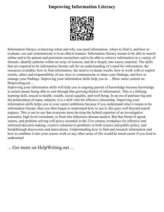 Improving Information Literacy
Information literacy is knowing when and why you need information, where to find it, and how to
evaluate, use and communicate it in an ethical manner. Information literacy means to be able to search
online and to be patient and persistent researchers and to be able to retrieve information in a variety of
formats, identify patterns within an array of sources, and dive deeply into source material. The skills
that are required to be information literate call for an understanding of a need for information, the
resources available, how to find information, the need to evaluate results, how to work with or exploit
results, ethics and responsibility of use, how to communicate or share your findings, and how to
manage your findings. Improving your information skills help you in ... Show more content on
Helpwriting.net ...
Improving your information skills will help you in ongoing pursuit of knowledge because knowledge
in action means being able to sort through that growing thicket of information. This is a lifelong
learning skill, crucial to health, wealth, social equality, and well being. In an era of partisan fog and
the polarization of many subjects, it is a skill vital for effective citizenship. Improving your
information skills helps you in your career ambitions because if you understand what it means to be
information literate, then you then began to understand how to use it, this goes well beyond search
engines. This is not to say that everyone must develop the hybrid expertise of an investigative
journalist, high level consultant, or front line infectious disease analyst. But that blend of speed,
smarts, and problem solving will prove essential in the 21st century workplace for effective and
informed decision making, creative solutions to problems in both science and public policy, and
breakthrough discoveries and innovations. Understanding how to find and research information and
how to combine it into your course work or any other areas of life would be much easier if you tried to
understand
... Get more on HelpWriting.net ...
 