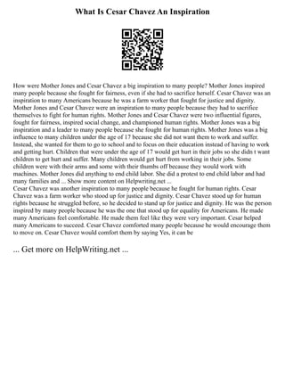 What Is Cesar Chavez An Inspiration
How were Mother Jones and Cesar Chavez a big inspiration to many people? Mother Jones inspired
many people because she fought for fairness, even if she had to sacrifice herself. Cesar Chavez was an
inspiration to many Americans because he was a farm worker that fought for justice and dignity.
Mother Jones and Cesar Chavez were an inspiration to many people because they had to sacrifice
themselves to fight for human rights. Mother Jones and Cesar Chavez were two influential figures,
fought for fairness, inspired social change, and championed human rights. Mother Jones was a big
inspiration and a leader to many people because she fought for human rights. Mother Jones was a big
influence to many children under the age of 17 because she did not want them to work and suffer.
Instead, she wanted for them to go to school and to focus on their education instead of having to work
and getting hurt. Children that were under the age of 17 would get hurt in their jobs so she didn t want
children to get hurt and suffer. Many children would get hurt from working in their jobs. Some
children were with their arms and some with their thumbs off because they would work with
machines. Mother Jones did anything to end child labor. She did a protest to end child labor and had
many families and ... Show more content on Helpwriting.net ...
Cesar Chavez was another inspiration to many people because he fought for human rights. Cesar
Chavez was a farm worker who stood up for justice and dignity. Cesar Chavez stood up for human
rights because he struggled before, so he decided to stand up for justice and dignity. He was the person
inspired by many people because he was the one that stood up for equality for Americans. He made
many Americans feel comfortable. He made them feel like they were very important. Cesar helped
many Americans to succeed. Cesar Chavez comforted many people because he would encourage them
to move on. Cesar Chavez would comfort them by saying Yes, it can be
... Get more on HelpWriting.net ...
 