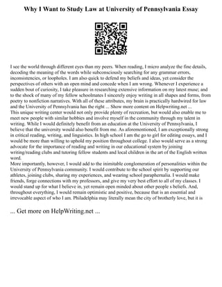 Why I Want to Study Law at University of Pennsylvania Essay
I see the world through different eyes than my peers. When reading, I micro analyze the fine details,
decoding the meaning of the words while subconsciously searching for any grammar errors,
inconsistencies, or loopholes. I am also quick to defend my beliefs and ideas, yet consider the
perspectives of others with an open mind and concede when I am wrong. Whenever I experience a
sudden bout of curiosity, I take pleasure in researching extensive information on my latest muse; and
to the shock of many of my fellow schoolmates I sincerely enjoy writing in all shapes and forms, from
poetry to nonfiction narratives. With all of these attributes, my brain is practically hardwired for law
and the University of Pennsylvania has the right ... Show more content on Helpwriting.net ...
This unique writing center would not only provide plenty of recreation, but would also enable me to
meet new people with similar hobbies and involve myself in the community through my talent in
writing. While I would definitely benefit from an education at the University of Pennsylvania, I
believe that the university would also benefit from me. As aforementioned, I am exceptionally strong
in critical reading, writing, and linguistics. In high school I am the go to girl for editing essays, and I
would be more than willing to uphold my position throughout college. I also would serve as a strong
advocate for the importance of reading and writing in our educational system by joining
writing/reading clubs and tutoring fellow students and local children in the art of the English written
word.
More importantly, however, I would add to the inimitable conglomeration of personalities within the
University of Pennsylvania community. I would contribute to the school spirit by supporting our
athletes, joining clubs, sharing my experiences, and wearing school paraphernalia. I would make
friends, forge connections with my professors, and give my very best effort to all of my classes. I
would stand up for what I believe in, yet remain open minded about other people s beliefs. And,
throughout everything, I would remain optimistic and positive, because that is an essential and
irrevocable aspect of who I am. Philadelphia may literally mean the city of brotherly love, but it is
... Get more on HelpWriting.net ...
 