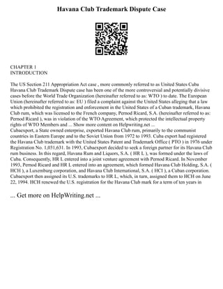 Havana Club Trademark Dispute Case
CHAPTER 1
INTRODUCTION
The US Section 211 Appropriation Act case , more commonly referred to as United States Cuba
Havana Club Trademark Dispute case has been one of the more controversial and potentially divisive
cases before the World Trade Organization (hereinafter referred to as: WTO ) to date. The European
Union (hereinafter referred to as: EU ) filed a complaint against the United States alleging that a law
which prohibited the registration and enforcement in the United States of a Cuban trademark, Havana
Club rum, which was licensed to the French company, Pernod Ricard, S.A. (hereinafter referred to as:
Pernod Ricard ), was in violation of the WTO Agreement, which protected the intellectual property
rights of WTO Members and ... Show more content on Helpwriting.net ...
Cubaexport, a State owned enterprise, exported Havana Club rum, primarily to the communist
countries in Eastern Europe and to the Soviet Union from 1972 to 1993. Cuba export had registered
the Havana Club trademark with the United States Patent and Trademark Office ( PTO ) in 1976 under
Registration No. 1,031,631. In 1993, Cubaexport decided to seek a foreign partner for its Havana Club
rum business. In this regard, Havana Rum and Liquors, S.A. ( HR L ), was formed under the laws of
Cuba. Consequently, HR L entered into a joint venture agreement with Pernod Ricard. In November
1993, Pernod Ricard and HR L entered into an agreement, which formed Havana Club Holding, S.A. (
HCH ), a Luxemburg corporation, and Havana Club International, S.A. ( HCI ), a Cuban corporation.
Cubaexport then assigned its U.S. trademarks to HR L, which, in turn, assigned them to HCH on June
22, 1994. HCH renewed the U.S. registration for the Havana Club mark for a term of ten years in
... Get more on HelpWriting.net ...
 