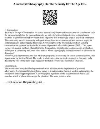 Annotated Bibliography On The Security Of The Age Of...
1. Introduction
Security in the age of internet has become a tremendously important issue to provide comfort not only
for paranoid people but for many others who are naïve to believe that protection in digital era is
essential to communication between millions of people that increasingly used as a tool for commerce.
There are many aspects to security and applications, from secure commerce and payment to private
communications and protecting passwords. Cryptography, is the practice and study in securing
communication between parties in the presence of potential adversaries (Yousuf, N.D.). This report
focuses on modern methods of cryptography its operation, strengths and weaknesses, its application
techniques in computing and some other aspects where cryptography deemed essential as discussed in
this report.
Moreover, it is important to note that while cryptography is necessary for secure communications, this
report is not by itself sufficient. The reader is advice then, that the topics covered in this paper only
describe the first of the many steps necessary for better security in a number of situations.
Cryptography
The practice and study in securing communication between parties in presence of potential
adversaries. A cryptographic algorithm or cipher is a mathematical function used in a plaintext in the
encryption and decryption process. A cryptographic algorithm works in combination with a key
(number, word, or phrase) to encrypt the plaintext. The same plaintext also
... Get more on HelpWriting.net ...
 