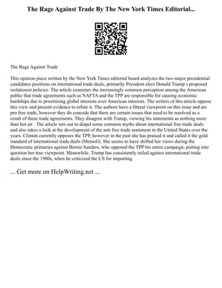 The Rage Against Trade By The New York Times Editorial...
The Rage Against Trade
This opinion piece written by the New York Times editorial board analyzes the two major presidential
candidates positions on international trade deals, primarily President elect Donald Trump s proposed
isolationist policies. The article examines the increasingly common perception among the American
public that trade agreements such as NAFTA and the TPP are responsible for causing economic
hardships due to prioritizing global interests over American interests. The writers of this article oppose
this view and present evidence to refute it. The authors have a liberal viewpoint on this issue and are
pro free trade, however they do concede that there are certain issues that need to be resolved as a
result of these trade agreements. They disagree with Trump, viewing his statements as nothing more
than hot air . The article sets out to dispel some common myths about international free trade deals
and also takes a look at the development of the anti free trade sentiment in the United States over the
years. Clinton currently opposes the TPP, however in the past she has praised it and called it the gold
standard of international trade deals (Memoli). She seems to have shifted her views during the
Democratic primaries against Bernie Sanders, who opposed the TPP his entire campaign, putting into
question her true viewpoint. Meanwhile, Trump has consistently railed against international trade
deals since the 1980s, when he criticized the US for importing
... Get more on HelpWriting.net ...
 